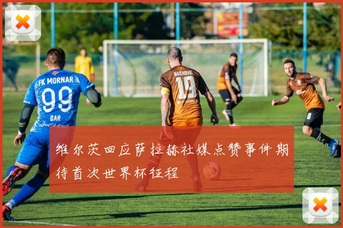 维尔茨回应萨拉赫社媒点赞事件期待首次世界杯征程