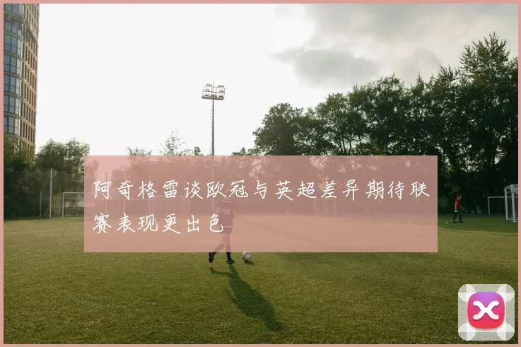 阿奇格雷谈欧冠与英超差异期待联赛表现更出色