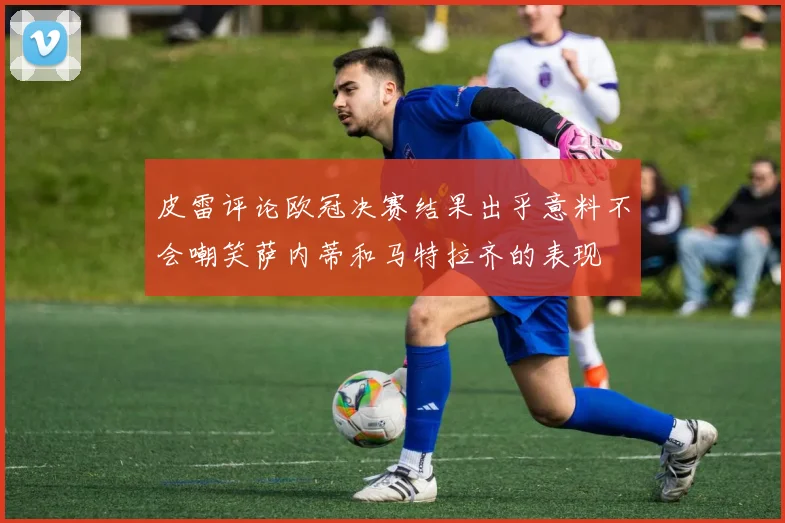 皮雷评论欧冠决赛结果出乎意料不会嘲笑萨内蒂和马特拉齐的表现