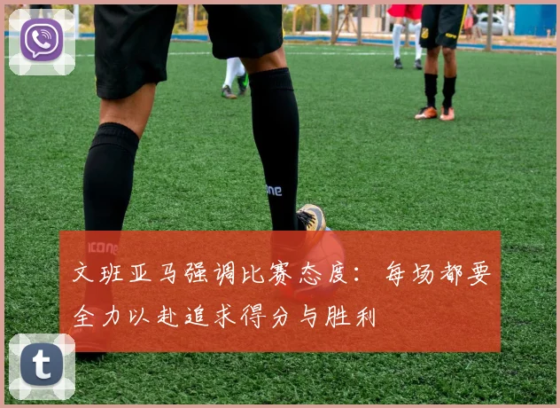 文班亚马强调比赛态度：每场都要全力以赴追求得分与胜利