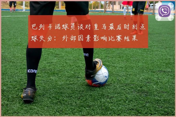 巴列卡诺球员谈对皇马最后时刻点球失分：外部因素影响比赛结果