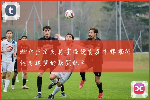科尔坚定支持霍福德首发中锋期待他与追梦的默契配合