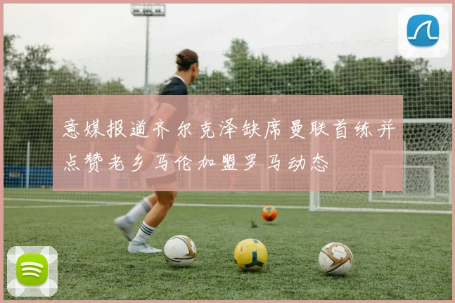 意媒报道齐尔克泽缺席曼联首练并点赞老乡马伦加盟罗马动态