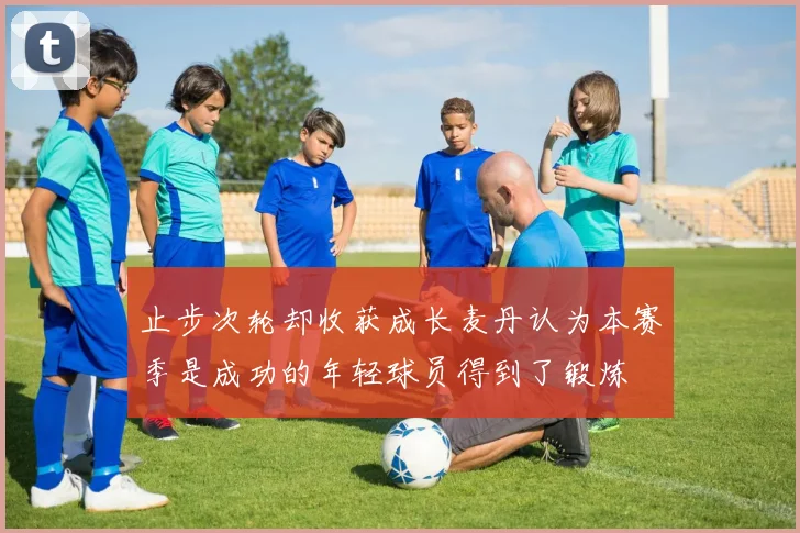 止步次轮却收获成长麦丹认为本赛季是成功的年轻球员得到了锻炼