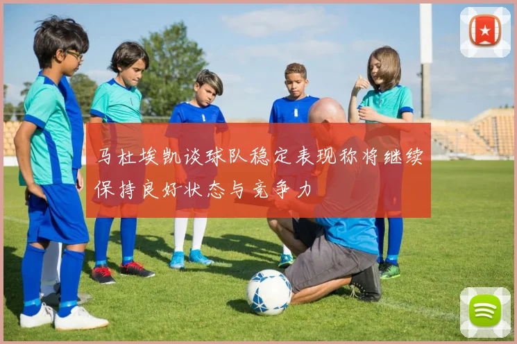 马杜埃凯谈球队稳定表现称将继续保持良好状态与竞争力