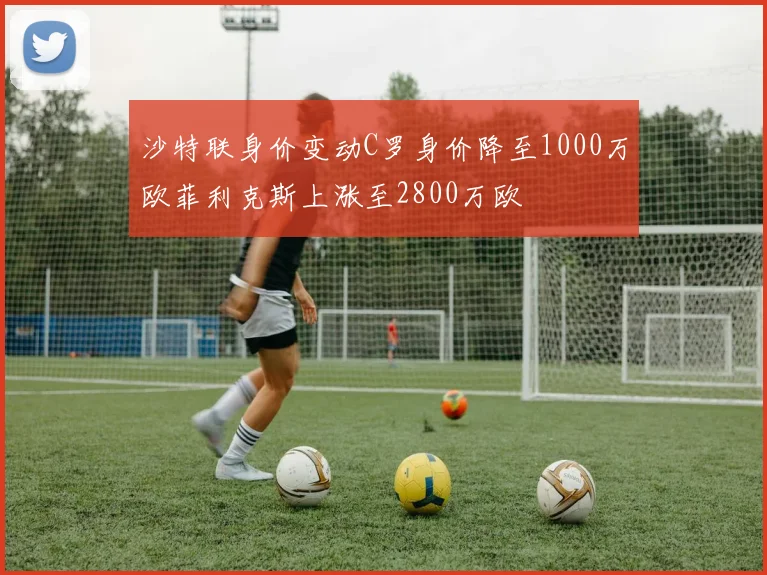 沙特联身价变动C罗身价降至1000万欧菲利克斯上涨至2800万欧