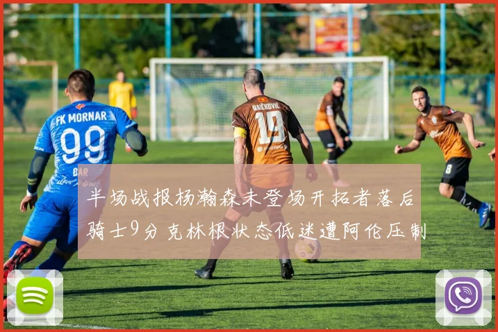半场战报杨瀚森未登场开拓者落后骑士9分克林根状态低迷遭阿伦压制