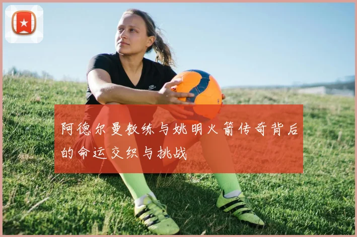 阿德尔曼教练与姚明火箭传奇背后的命运交织与挑战