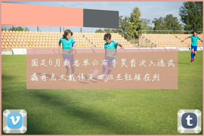 国足6月新名单公布李昊首次入选武磊蒋光太戴伟浚回归王钰栋在列