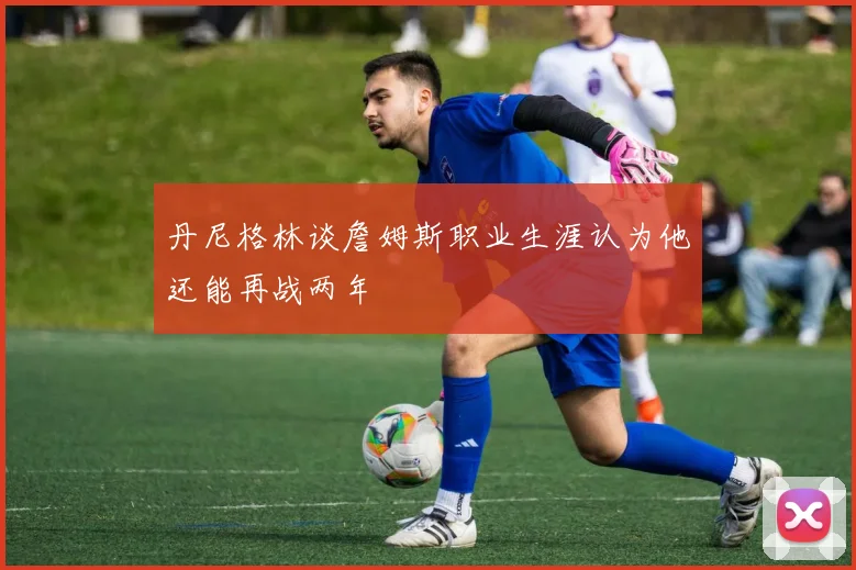 丹尼格林谈詹姆斯职业生涯认为他还能再战两年