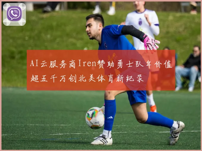 AI云服务商Iren赞助勇士队年价值超五千万创北美体育新纪录