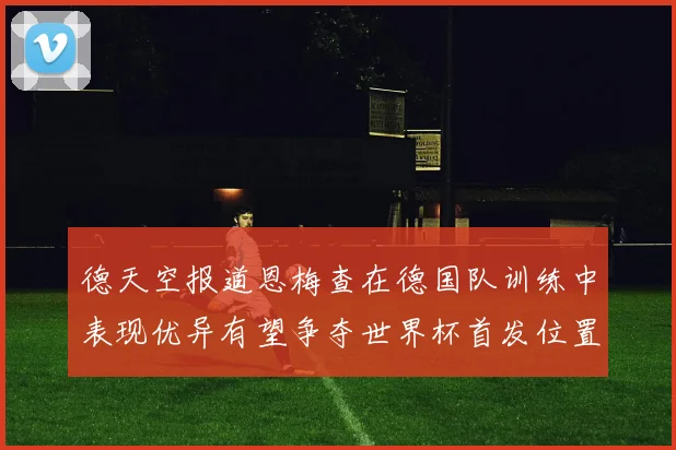 德天空报道恩梅查在德国队训练中表现优异有望争夺世界杯首发位置