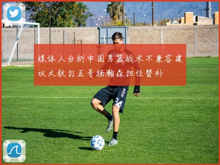 媒体人分析中国男篮战术不兼容建议大秋打五号杨瀚森担任替补