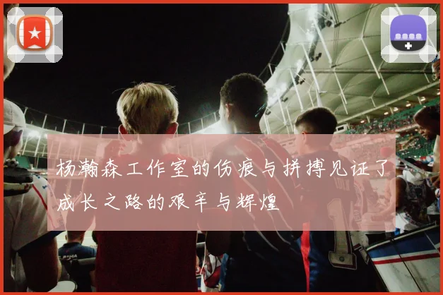 杨瀚森工作室的伤痕与拼搏见证了成长之路的艰辛与辉煌