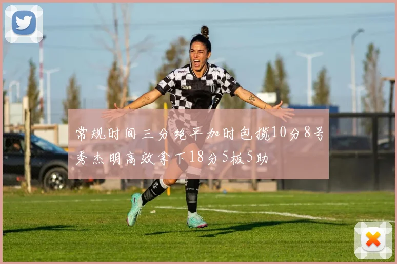 常规时间三分绝平加时包揽10分8号秀杰明高效拿下18分5板5助