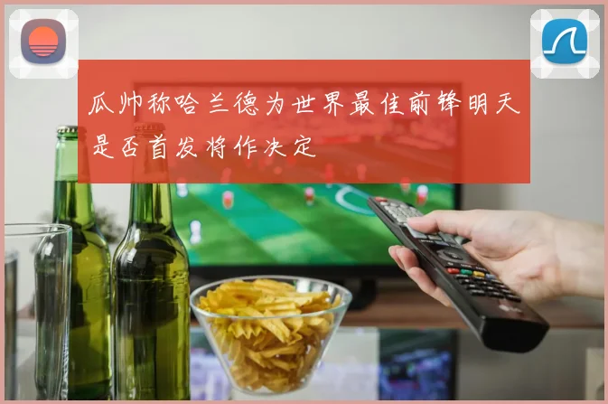 瓜帅称哈兰德为世界最佳前锋明天是否首发将作决定