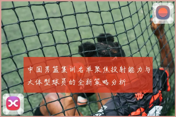 中国男篮集训名单聚焦投射能力与大体型球员的全新策略分析
